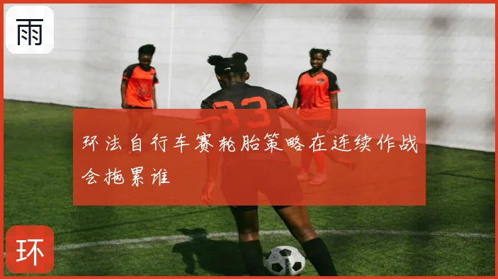 环法自行车赛轮胎策略在连续作战会拖累谁